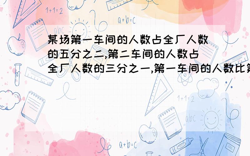 某场第一车间的人数占全厂人数的五分之二,第二车间的人数占全厂人数的三分之一,第一车间的人数比第二车间多20人,全厂有多少人?师徒共加工一批零件.师傅每小时加工40个零件,徒弟每小时