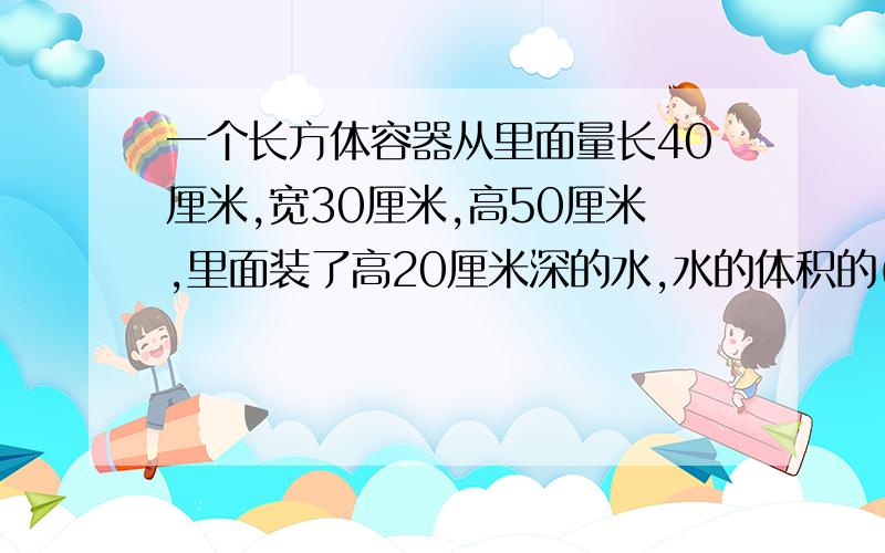 一个长方体容器从里面量长40厘米,宽30厘米,高50厘米,里面装了高20厘米深的水,水的体积的( )升