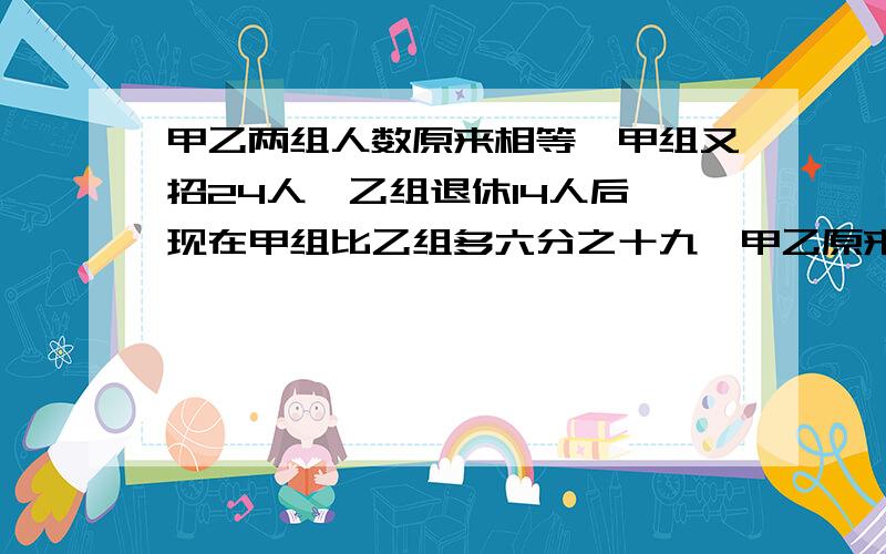 甲乙两组人数原来相等,甲组又招24人,乙组退休14人后,现在甲组比乙组多六分之十九,甲乙原来各有多少人