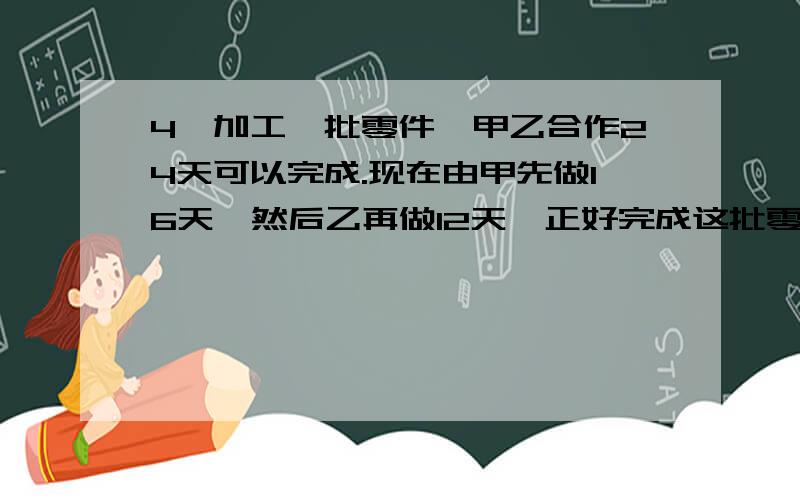 4、加工一批零件,甲乙合作24天可以完成.现在由甲先做16天,然后乙再做12天,正好完成这批零件的3/5,问如果由乙单独完成要几天?6、在1