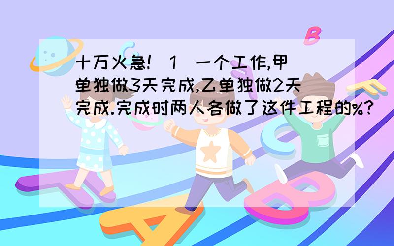 十万火急!(1)一个工作,甲单独做3天完成,乙单独做2天完成.完成时两人各做了这件工程的%?(我不懂的做)(2)书店一种儿童故事书,第一天卖了30%,第二天卖的相当一第一天的120%,比第一天多卖302本.