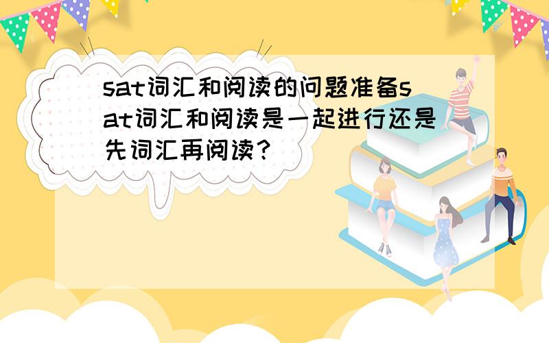 sat词汇和阅读的问题准备sat词汇和阅读是一起进行还是先词汇再阅读？