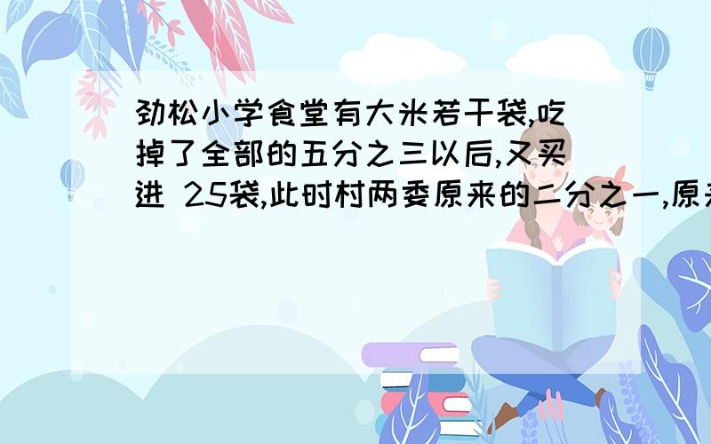 劲松小学食堂有大米若干袋,吃掉了全部的五分之三以后,又买进 25袋,此时村两委原来的二分之一,原来有大米多少袋米?