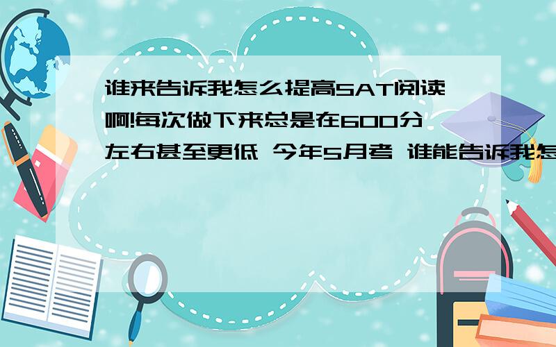 谁来告诉我怎么提高SAT阅读啊!每次做下来总是在600分左右甚至更低 今年5月考 谁能告诉我怎么才能提高呢.我觉得文章看懂了题目老师做错 为什么呢?