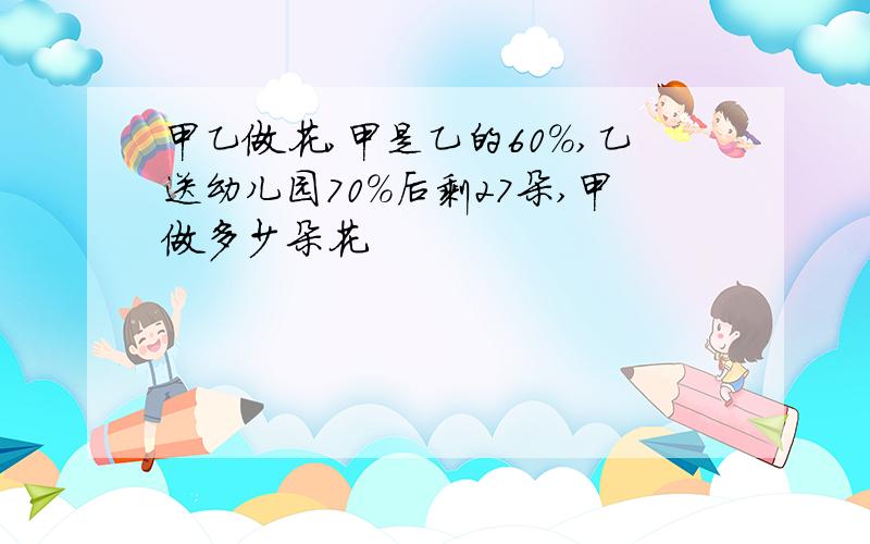 甲乙做花,甲是乙的60%,乙送幼儿园70%后剩27朵,甲做多少朵花