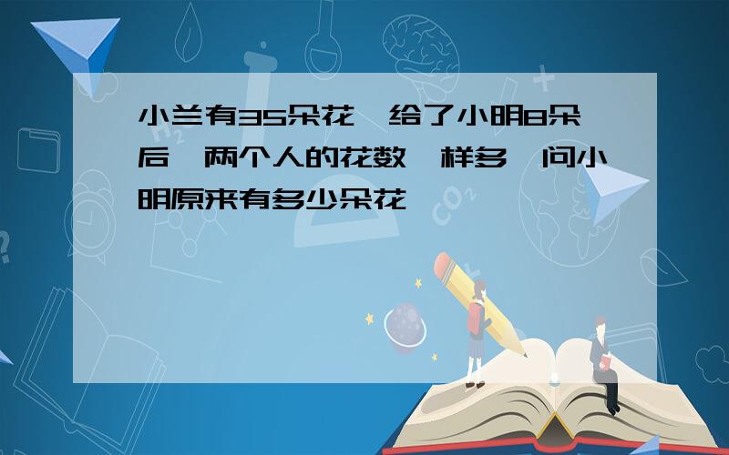 小兰有35朵花,给了小明8朵后,两个人的花数一样多,问小明原来有多少朵花