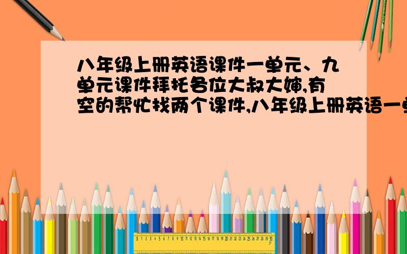 八年级上册英语课件一单元、九单元课件拜托各位大叔大婶,有空的帮忙找两个课件,八年级上册英语一单元和九单元的课件!不需要太精致,随便一点也行啊~~~