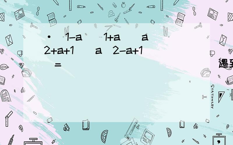 ·（1-a)(1+a)(a^2+a+1)(a^2-a+1)=______________ 遇到类似结构的(a^2+a+1)(a^2-a+1)求公式·（a+b）[(a-b)^2+ab]-(a-b)[(a+b)^2-ab]=___________求解遇到类似结构问题求公式