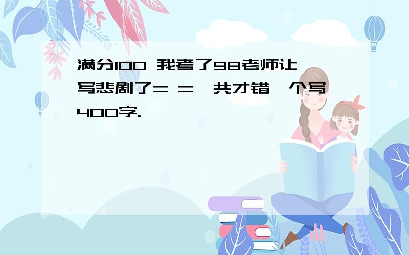 满分100 我考了98老师让写悲剧了= =一共才错一个写400字.