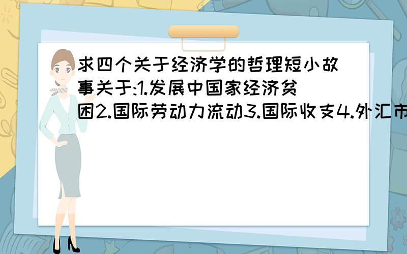 求四个关于经济学的哲理短小故事关于:1.发展中国家经济贫困2.国际劳动力流动3.国际收支4.外汇市场小故事大概一百字左右,最好有点深意..如果四个问题都全把所有分数都加给你啊..