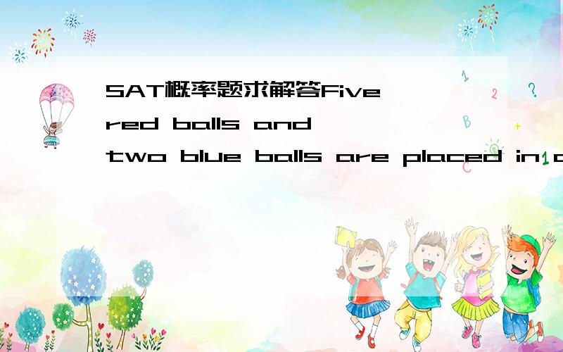 SAT概率题求解答Five red balls and two blue balls are placed in an empty box.One ball a time is to be selected randomly and removed 4 balls from the box.What is the probability that the first two balls removed will be red and third ball removed