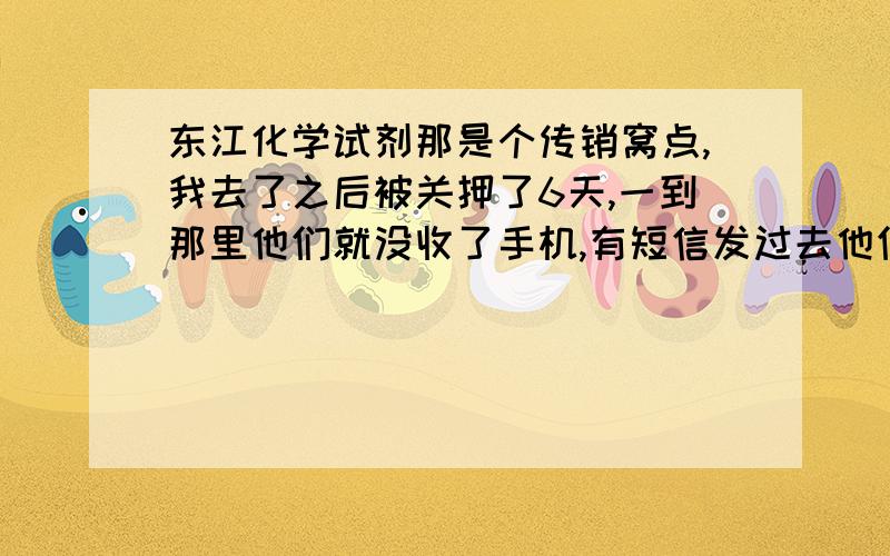 东江化学试剂那是个传销窝点,我去了之后被关押了6天,一到那里他们就没收了手机,有短信发过去他们要先看,才让我回复,回复的内容也要他们看过之后才能发,使外人根本看不出,最后交了钱