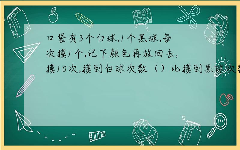 口袋有3个白球,1个黑球,每次摸1个,记下颜色再放回去,摸10次,摸到白球次数（）比摸到黑球次数多A肯定,B可能,C不可能选哪个?