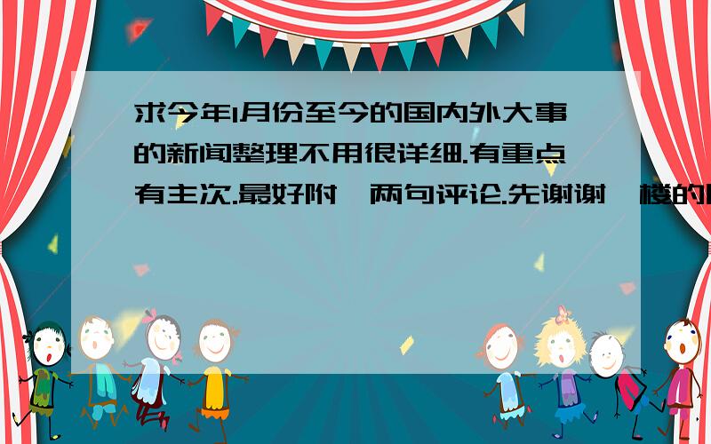 求今年1月份至今的国内外大事的新闻整理不用很详细.有重点有主次.最好附一两句评论.先谢谢一楼的朋友.我不需要很多.只要重大热点,虽然不用很详细,但内容也要稍微有扩展吧.以及相关评