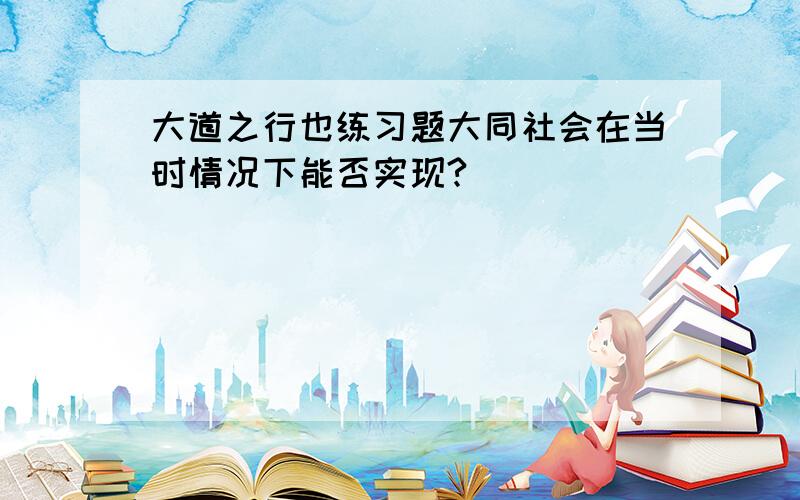 大道之行也练习题大同社会在当时情况下能否实现?