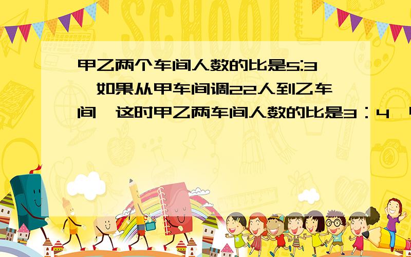 甲乙两个车间人数的比是5:3,如果从甲车间调22人到乙车间,这时甲乙两车间人数的比是3：4,甲乙两车间原来各（接上面）有多少人?