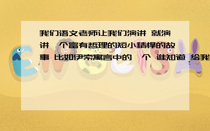 我们语文老师让我们演讲 就演讲一个富有哲理的短小精悍的故事 比如伊索寓言中的一个 谁知道 给我推荐一个 不要太常见到的一些小故事 要有哲理 要短