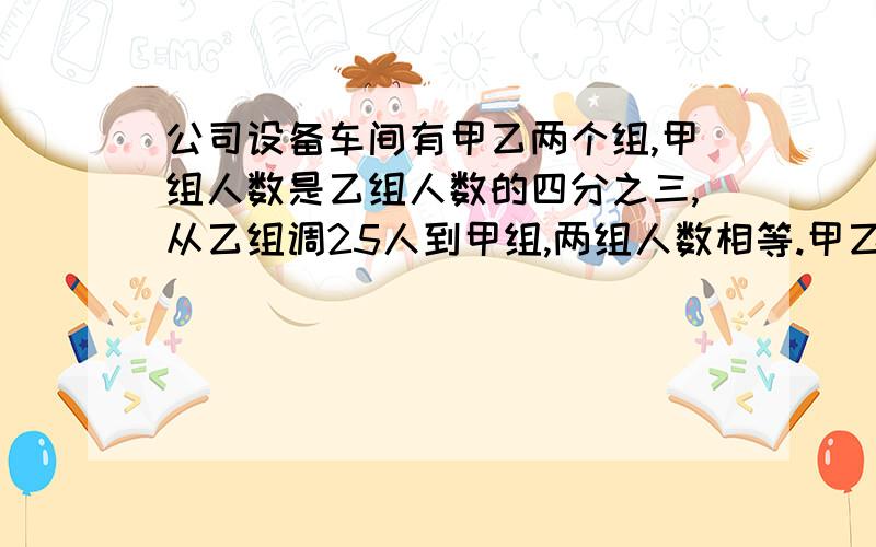 公司设备车间有甲乙两个组,甲组人数是乙组人数的四分之三,从乙组调25人到甲组,两组人数相等.甲乙两个各有多少人