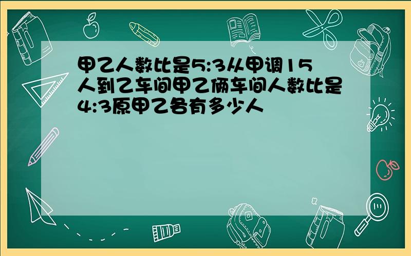 甲乙人数比是5:3从甲调15人到乙车间甲乙俩车间人数比是4:3原甲乙各有多少人