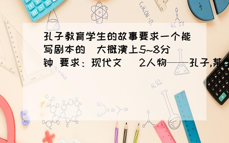 孔子教育学生的故事要求一个能写剧本的  大概演上5~8分钟 要求：现代文   2人物——孔子,某学生   这一剧情必须能体现孔子的某一高尚品质 且这一品质必须在如今是适用的急!~回答的好 狂