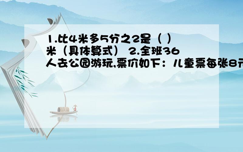 1.比4米多5分之2是（ ）米（具体算式） 2.全班36人去公园游玩,票价如下：儿童票每张8元,团体票（40人及以上）每张可以享受5分之1的优惠.怎么样买门票最合算,可以少付多少钱?