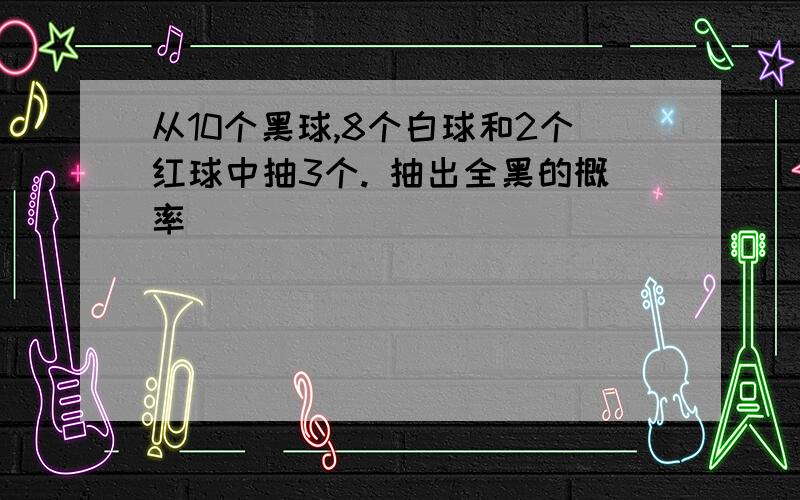 从10个黑球,8个白球和2个红球中抽3个. 抽出全黑的概率