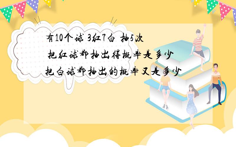 有10个球 3红7白 抽5次 把红球都抽出得概率是多少 把白球都抽出的概率又是多少