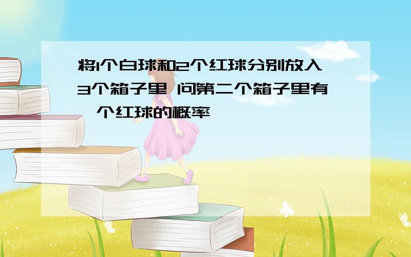 将1个白球和2个红球分别放入3个箱子里 问第二个箱子里有一个红球的概率