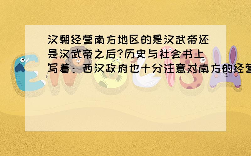 汉朝经营南方地区的是汉武帝还是汉武帝之后?历史与社会书上写着：西汉政府也十分注意对南方的经营,不仅有效管理今浙江、福建、广东、广西等当时越人聚居地,还派官员修建通往西南地