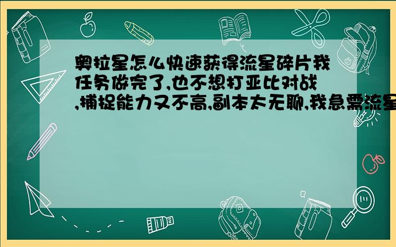 奥拉星怎么快速获得流星碎片我任务做完了,也不想打亚比对战,捕捉能力又不高,副本太无聊,我急需流星碎片!告诉我还有什么办法么,我有100大师兔100金刚库巴100火花龙100合金猛将82影刃67依诗