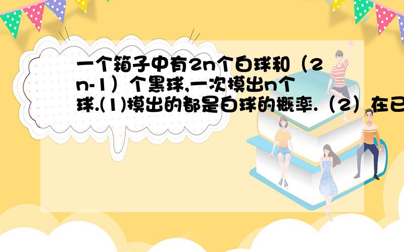 一个箱子中有2n个白球和（2n-1）个黑球,一次摸出n个球.(1)摸出的都是白球的概率.（2）在已知它们的颜色相同的情况下,求该颜色是白色的概率.（尽可能解释清楚第2问,有点不理解.）