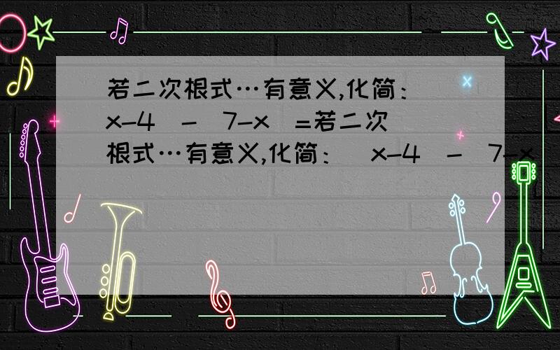 若二次根式…有意义,化简：|x-4|-|7-x|=若二次根式…有意义,化简：|x-4|-|7-x|=