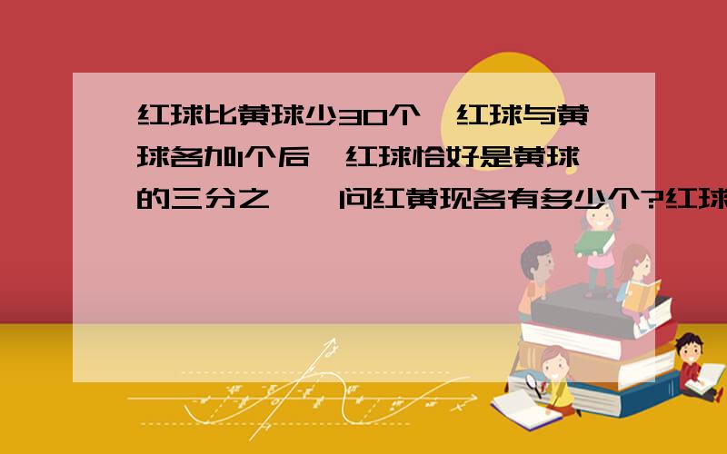 红球比黄球少30个,红球与黄球各加1个后,红球恰好是黄球的三分之一,问红黄现各有多少个?红球比黄球少30个,红球与黄球各加上1个后,红球恰好是黄球的三分之一,问红、黄球现在各有多少个?