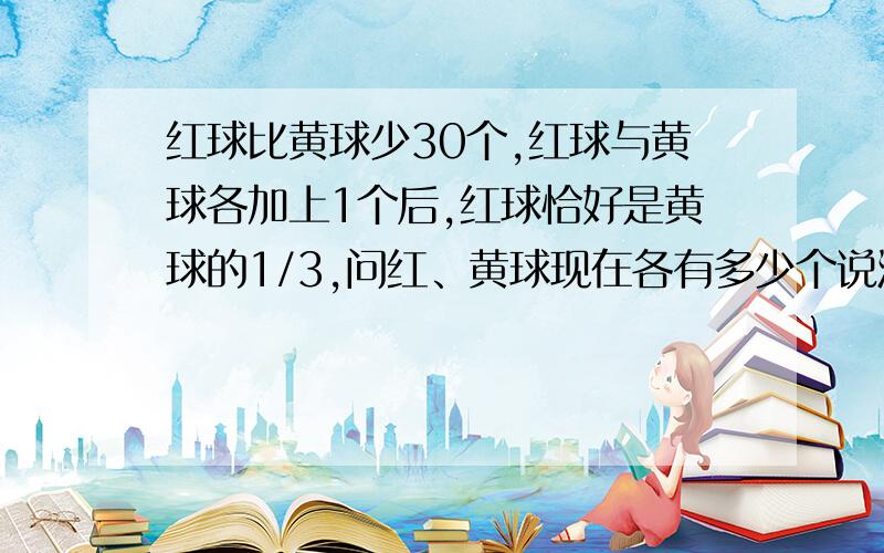 红球比黄球少30个,红球与黄球各加上1个后,红球恰好是黄球的1/3,问红、黄球现在各有多少个说清楚点