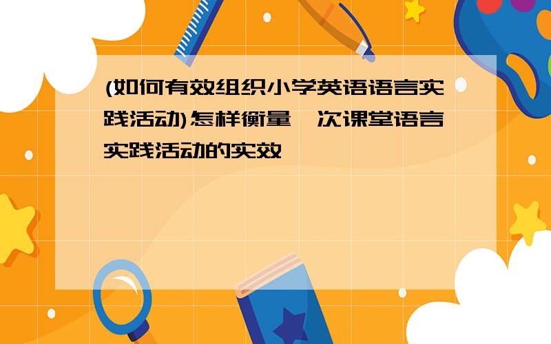 (如何有效组织小学英语语言实践活动)怎样衡量一次课堂语言实践活动的实效