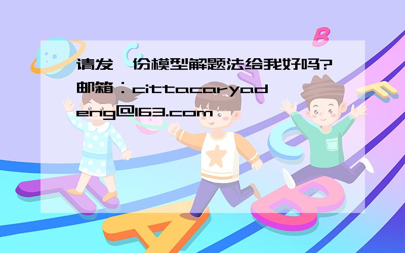 请发一份模型解题法给我好吗?邮箱：cittacaryadeng@163.com