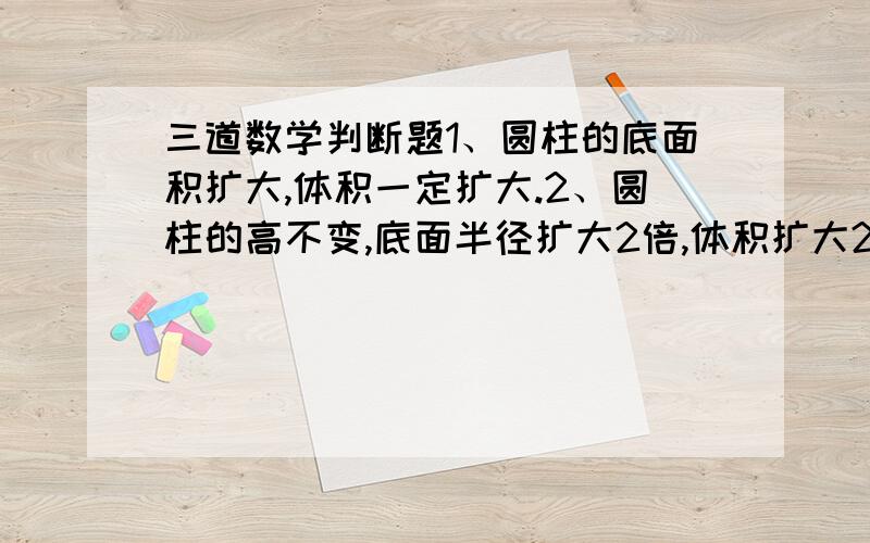 三道数学判断题1、圆柱的底面积扩大,体积一定扩大.2、圆柱的高不变,底面半径扩大2倍,体积扩大2倍.3、圆锥的底面积不变,高扩大3倍,体积扩大1倍.请说原因,