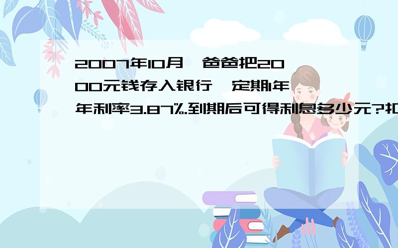 2007年10月,爸爸把2000元钱存入银行,定期1年,年利率3.87%.到期后可得利息多少元?扣除5%的利息税,爸爸...爸爸连本带利一共可取回多少元?