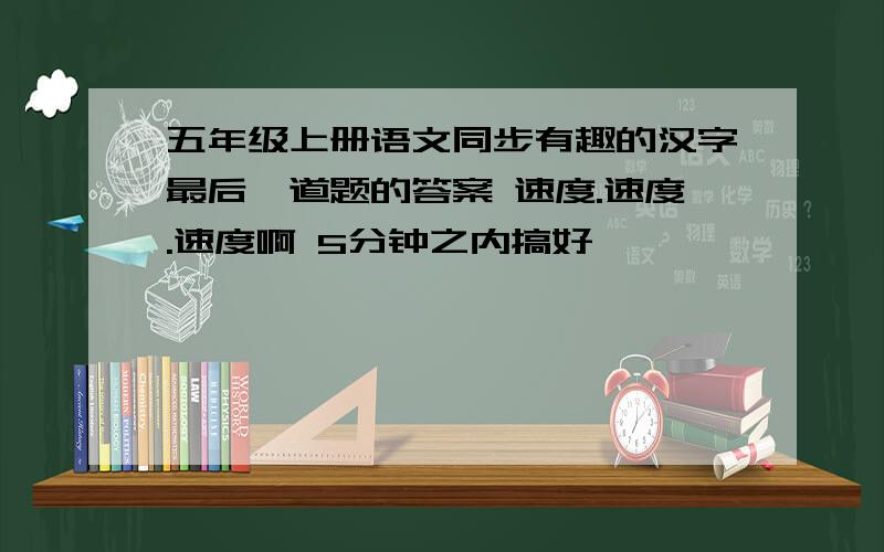 五年级上册语文同步有趣的汉字最后一道题的答案 速度.速度.速度啊 5分钟之内搞好
