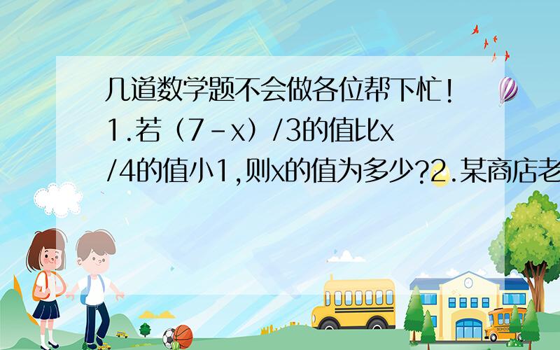 几道数学题不会做各位帮下忙!1.若（7-x）/3的值比x/4的值小1,则x的值为多少?2.某商店老板销售一种商品,他要以不低于高出进价的20%的价格方能出售,但为了获得更多的利润,他以高出进价80%的