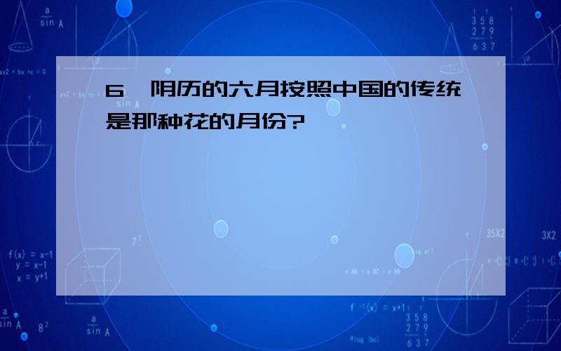 6、阴历的六月按照中国的传统是那种花的月份?