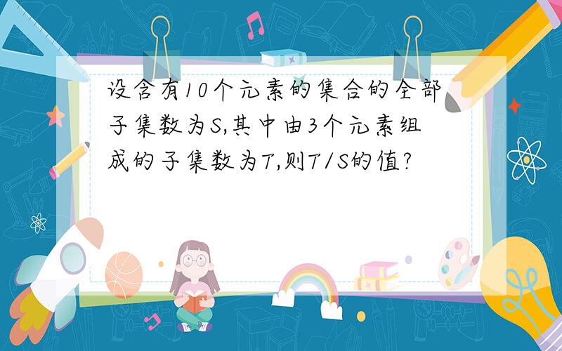 设含有10个元素的集合的全部子集数为S,其中由3个元素组成的子集数为T,则T/S的值?