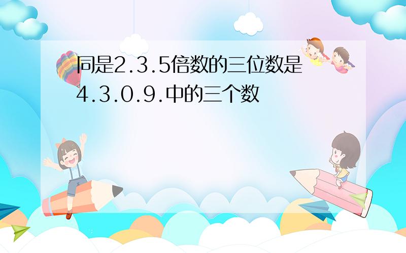 同是2.3.5倍数的三位数是4.3.0.9.中的三个数