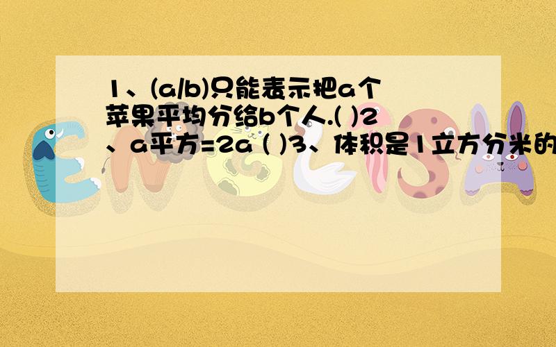 1、(a/b)只能表示把a个苹果平均分给b个人.( )2、a平方=2a ( )3、体积是1立方分米的纸盒放在桌上,纸盒占桌面的面积是1平方分米.( )4、容积是50升的油箱.它的体积一定比立方分米大.( )