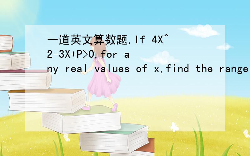 一道英文算数题,If 4X^2-3X+P>0,for any real values of x,find the range of values of p.