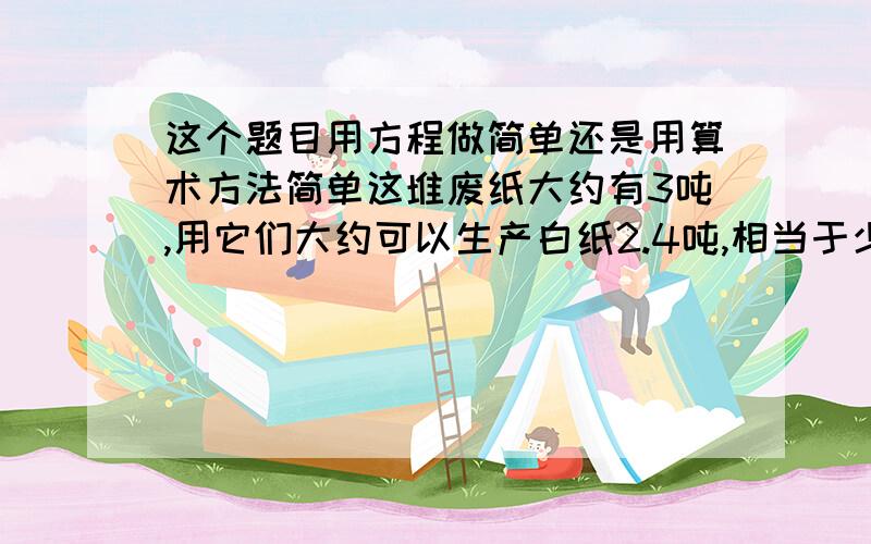 这个题目用方程做简单还是用算术方法简单这堆废纸大约有3吨,用它们大约可以生产白纸2.4吨,相当于少砍51棵树.（1）平均每吨废纸大约能生产白纸多少吨?（2）回收一吨废纸大约相当于少砍