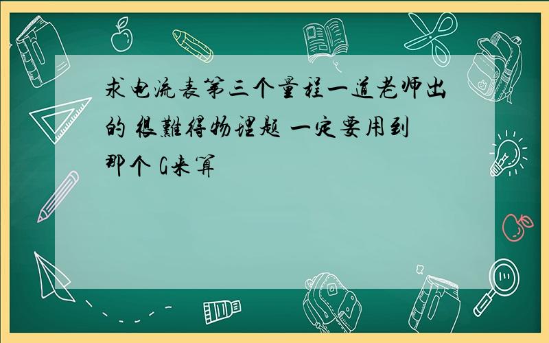 求电流表第三个量程一道老师出的 很难得物理题 一定要用到那个 G来算