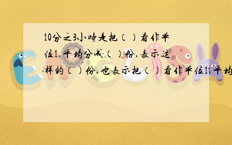 10分之3小时是把（）看作单位1,平均分成（）份,表示这样的（）份,也表示把（）看作单位1,平均分成（）份,表示这样的（）份