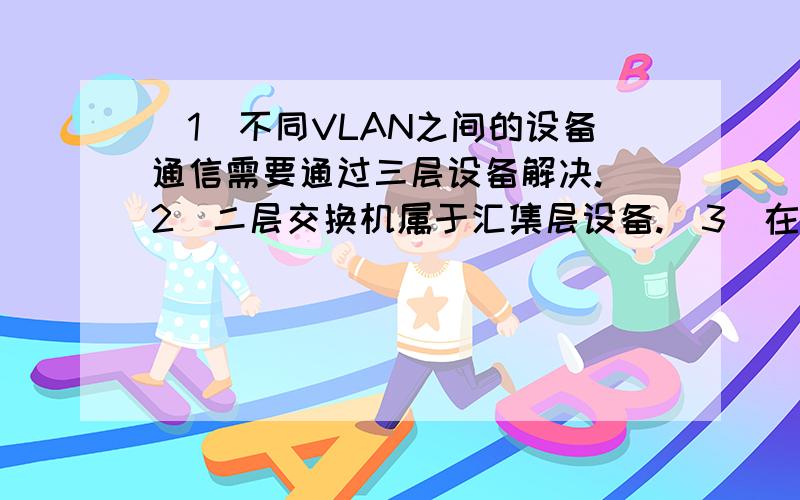 （1）不同VLAN之间的设备通信需要通过三层设备解决.（2）二层交换机属于汇集层设备.（3）在VLAN干道技术中交换机与交换机的连接端口一般指定为Trunk模式.（4）连接在同一交换机上的设备