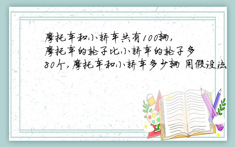 摩托车和小轿车共有100辆,摩托车的轮子比小轿车的轮子多80个,摩托车和小轿车多少辆 用假设法
